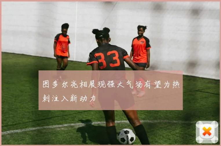 图多尔亮相展现强大气场有望为热刺注入新动力