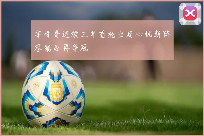 字母哥连续三年首轮出局心忧新阵容能否再争冠