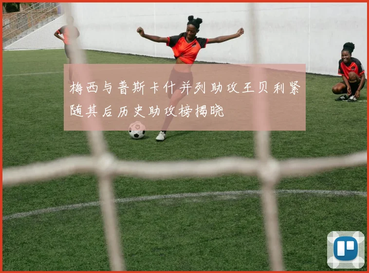 梅西与普斯卡什并列助攻王贝利紧随其后历史助攻榜揭晓