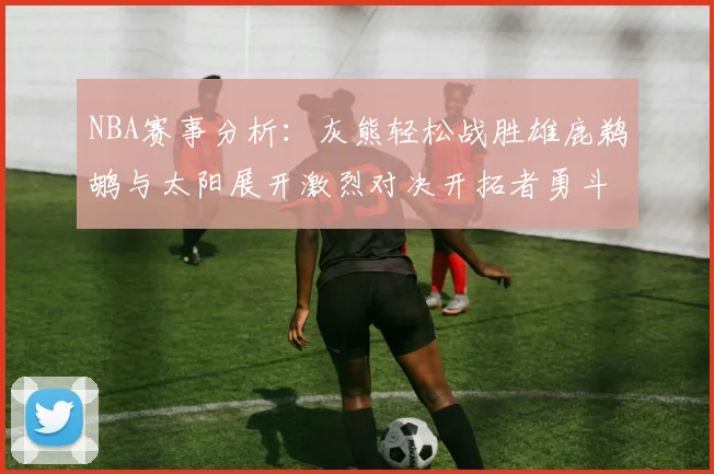 NBA赛事分析：灰熊轻松战胜雄鹿鹈鹕与太阳展开激烈对决开拓者勇斗快船不畏强敌