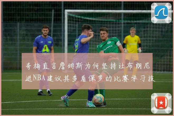 夸梅直言詹姆斯为何坚持让布朗尼进NBA建议其多看保罗的比赛学习技巧