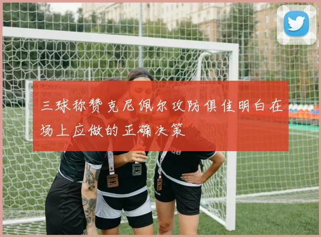 三球称赞克尼佩尔攻防俱佳明白在场上应做的正确决策