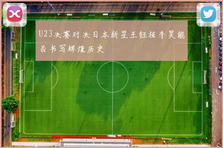 U23决赛对决日本新星王钰栋李昊能否书写辉煌历史