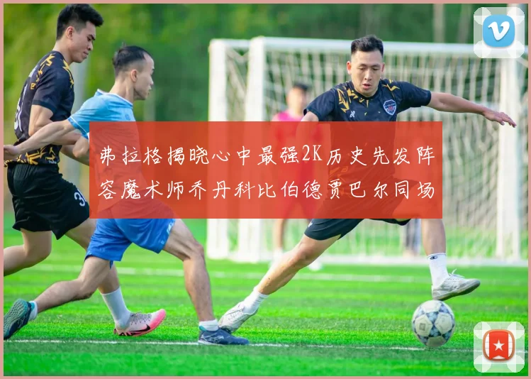 弗拉格揭晓心中最强2K历史先发阵容魔术师乔丹科比伯德贾巴尔同场竞技