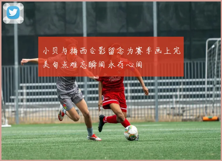 小贝与梅西合影留念为赛季画上完美句点难忘瞬间永存心间