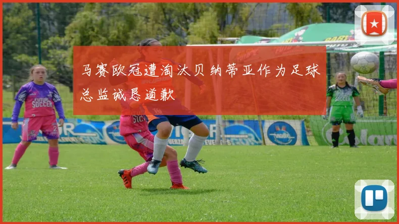 马赛欧冠遭淘汰贝纳蒂亚作为足球总监诚恳道歉