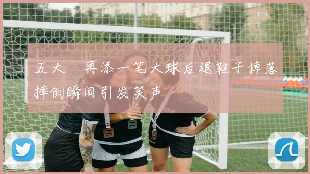 五大囧再添一笔大球后退鞋子掉落摔倒瞬间引发笑声