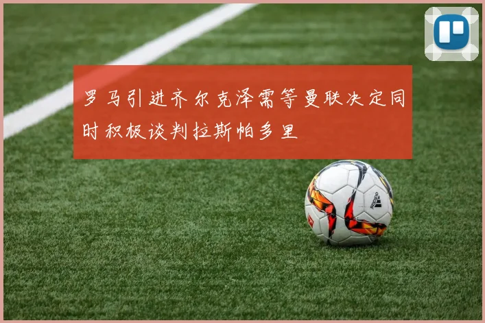 罗马引进齐尔克泽需等曼联决定同时积极谈判拉斯帕多里
