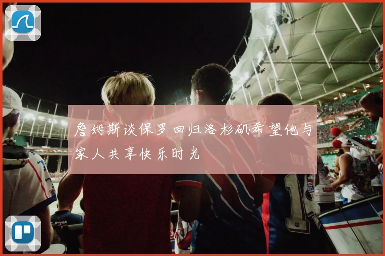 詹姆斯谈保罗回归洛杉矶希望他与家人共享快乐时光