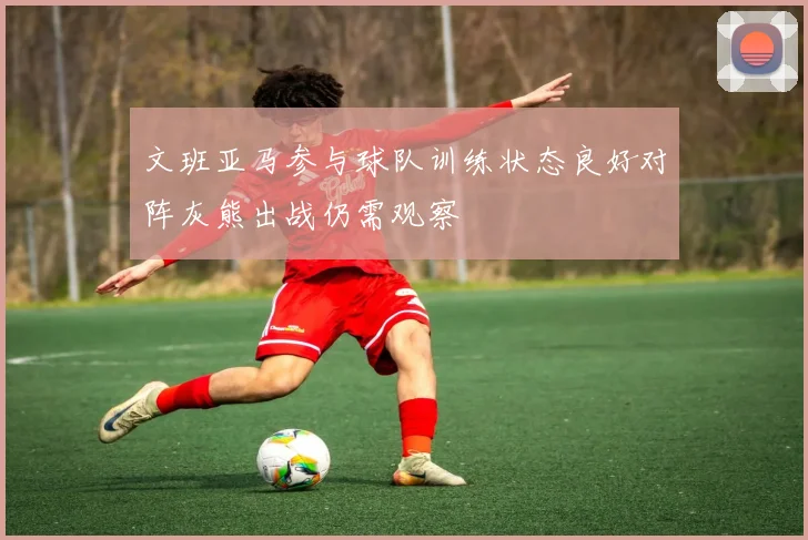 文班亚马参与球队训练状态良好对阵灰熊出战仍需观察