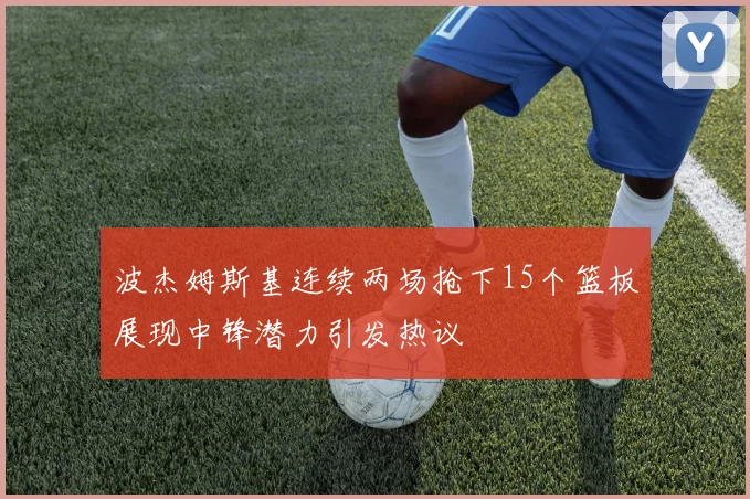 波杰姆斯基连续两场抢下15个篮板展现中锋潜力引发热议