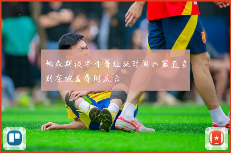 帕森斯谈字母哥垃圾时间扣篮直言别在被羞辱时反击