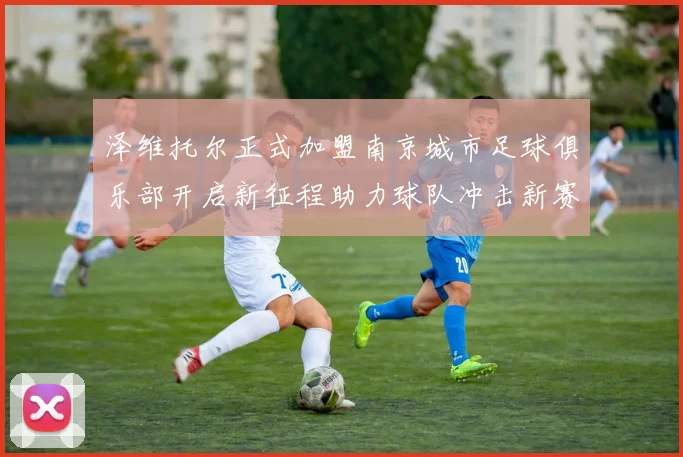 泽维托尔正式加盟南京城市足球俱乐部开启新征程助力球队冲击新赛季