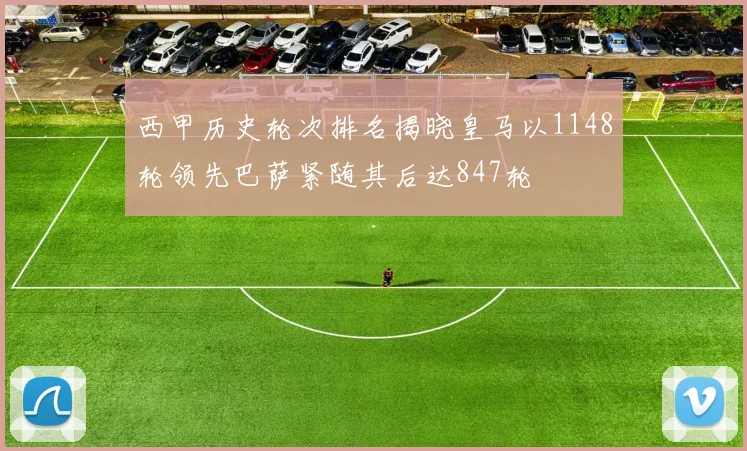 西甲历史轮次排名揭晓皇马以1148轮领先巴萨紧随其后达847轮