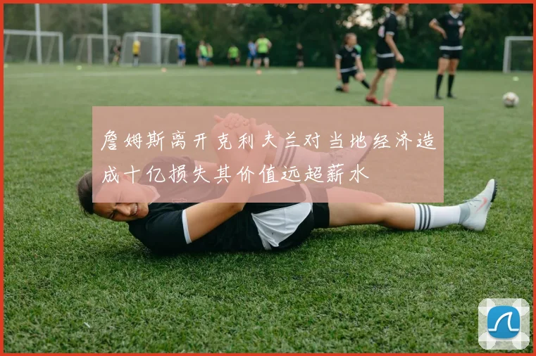 詹姆斯离开克利夫兰对当地经济造成十亿损失其价值远超薪水