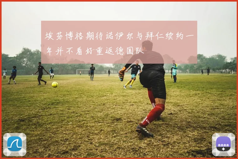 埃芬博格期待诺伊尔与拜仁续约一年并不看好重返德国队