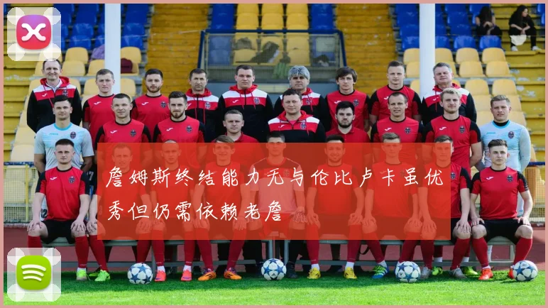 詹姆斯终结能力无与伦比卢卡虽优秀但仍需依赖老詹