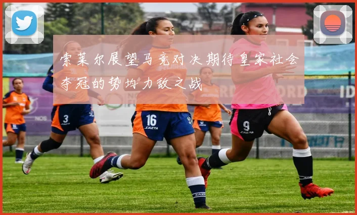 索莱尔展望马竞对决期待皇家社会夺冠的势均力敌之战