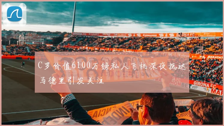 C罗价值6100万镑私人飞机深夜抵达马德里引发关注