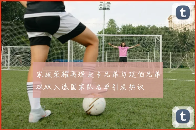 家族荣耀再现麦卡兄弟与廷伯兄弟双双入选国家队名单引发热议