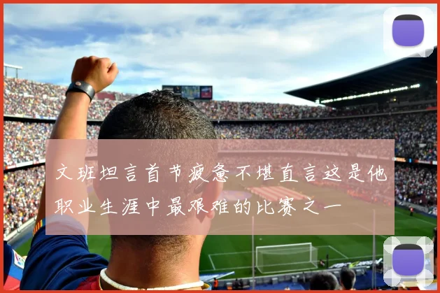 文班坦言首节疲惫不堪直言这是他职业生涯中最艰难的比赛之一