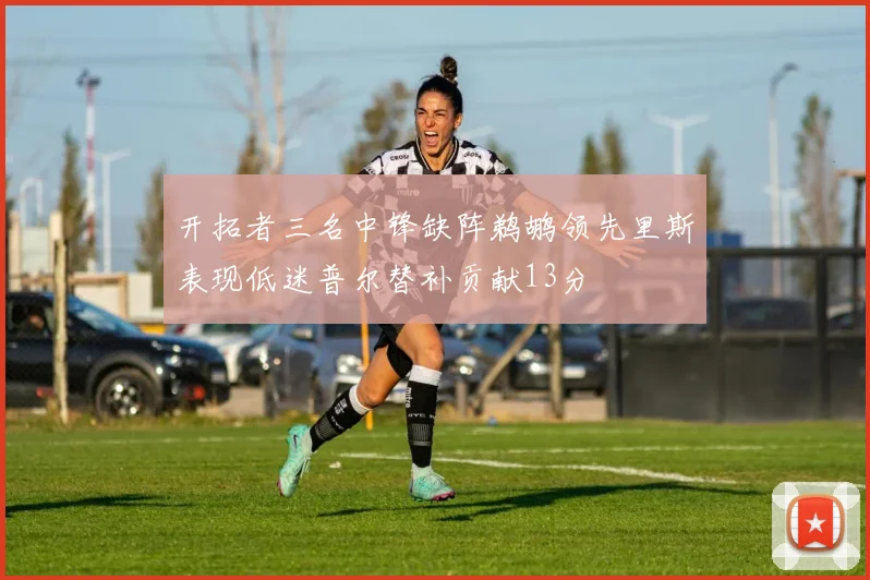 开拓者三名中锋缺阵鹈鹕领先里斯表现低迷普尔替补贡献13分