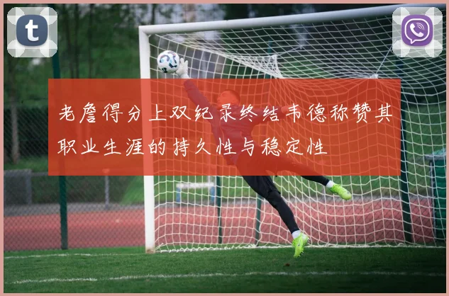 老詹得分上双纪录终结韦德称赞其职业生涯的持久性与稳定性