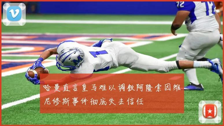 哈曼直言皇马难以调教阿隆索因维尼修斯事件彻底失去信任