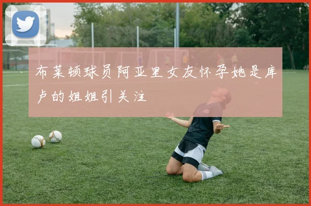 布莱顿球员阿亚里女友怀孕她是库卢的姐姐引关注