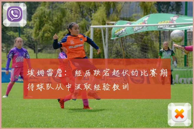 埃姆雷詹：经历跌宕起伏的比赛期待球队从中汲取经验教训