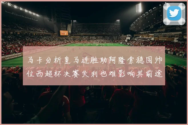 马卡分析皇马连胜助阿隆索稳固帅位西超杯决赛失利也难影响其前途