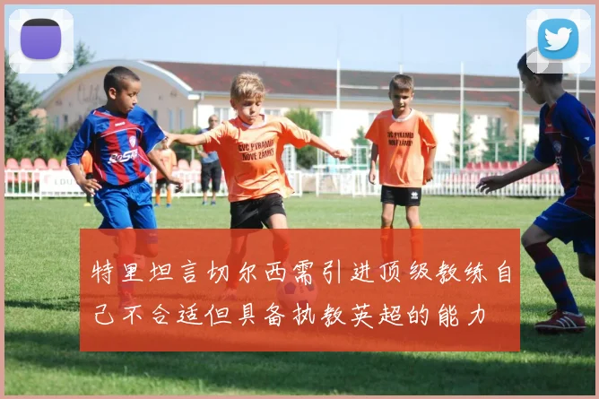 特里坦言切尔西需引进顶级教练自己不合适但具备执教英超的能力