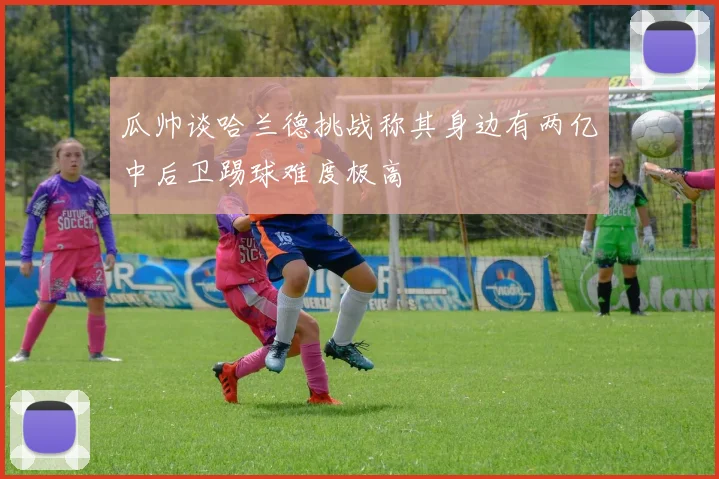 瓜帅谈哈兰德挑战称其身边有两亿中后卫踢球难度极高
