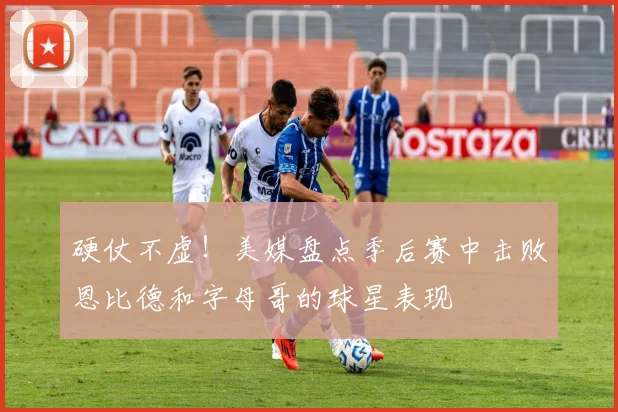 硬仗不虚！美媒盘点季后赛中击败恩比德和字母哥的球星表现