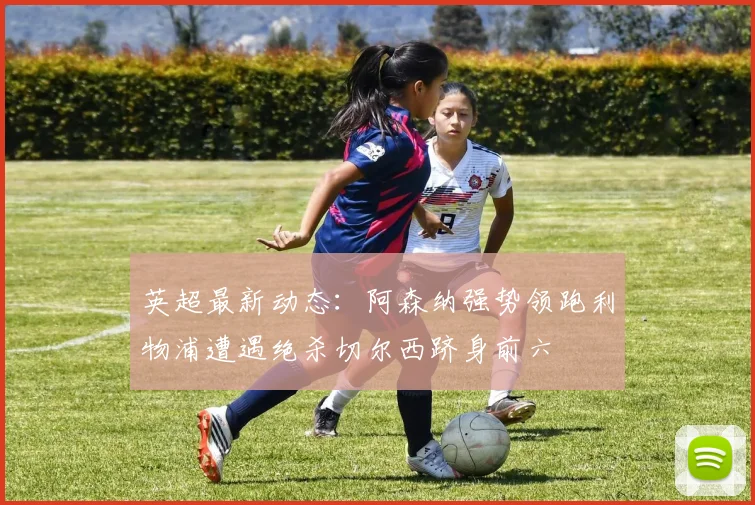 英超最新动态：阿森纳强势领跑利物浦遭遇绝杀切尔西跻身前六