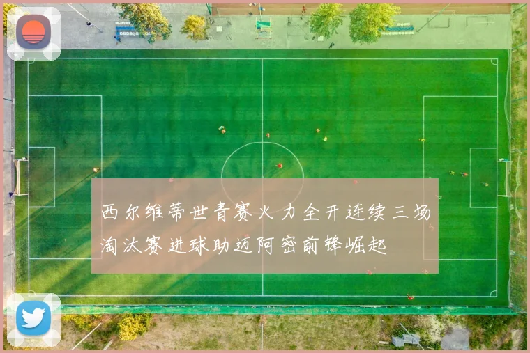 西尔维蒂世青赛火力全开连续三场淘汰赛进球助迈阿密前锋崛起
