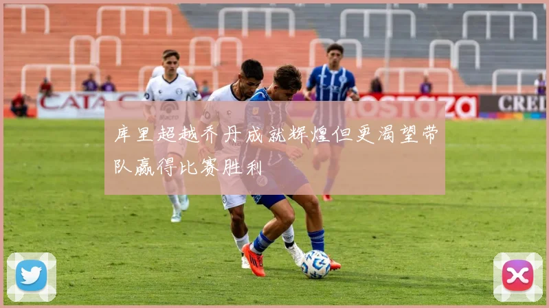 库里超越乔丹成就辉煌但更渴望带队赢得比赛胜利